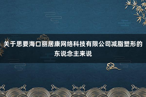 关于思要海口丽居康网络科技有限公司减脂塑形的东说念主来说