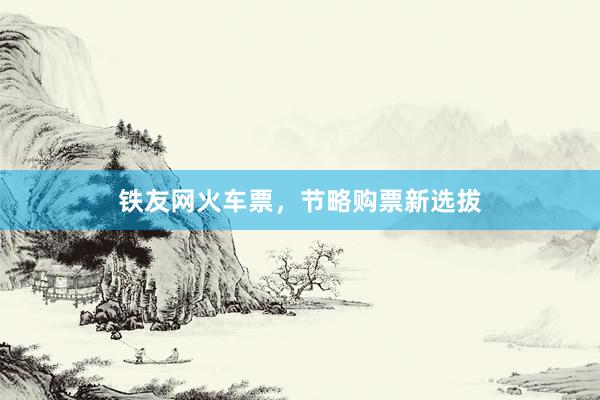 铁友网火车票，节略购票新选拔