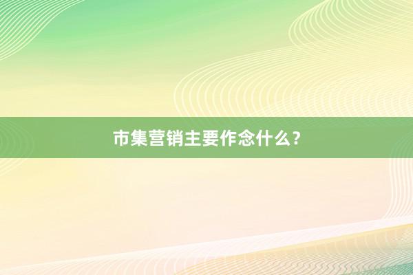 市集营销主要作念什么？